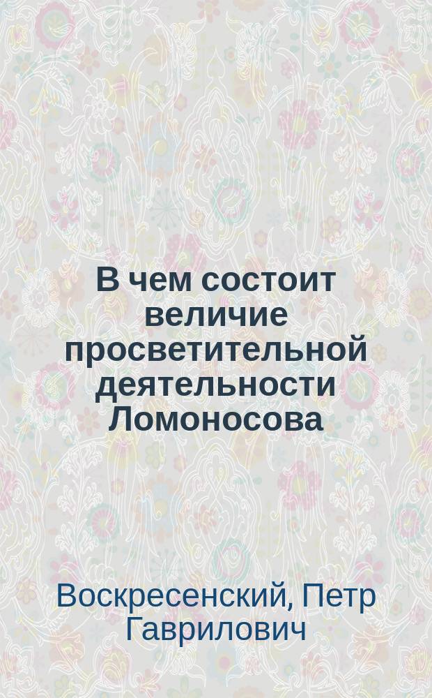 В чем состоит величие просветительной деятельности Ломоносова : (Речь преп. словесности, произнес. в Калуж. духов. семинарии 8 ноября 1911 г. на акте в память Ломоносова)