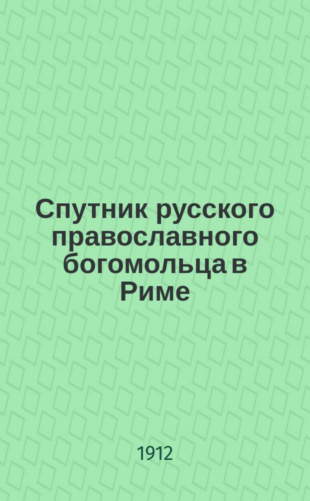 Спутник русского православного богомольца в Риме : Описание рим. свящ. мест и находящихся в них вселен. святынь, с пл. собора св. апостола Петра