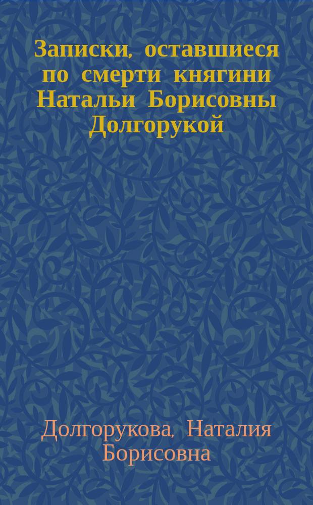 Записки, оставшиеся по смерти княгини Натальи Борисовны Долгорукой : Завет нынешнему поколению из времен первой половины 18 века