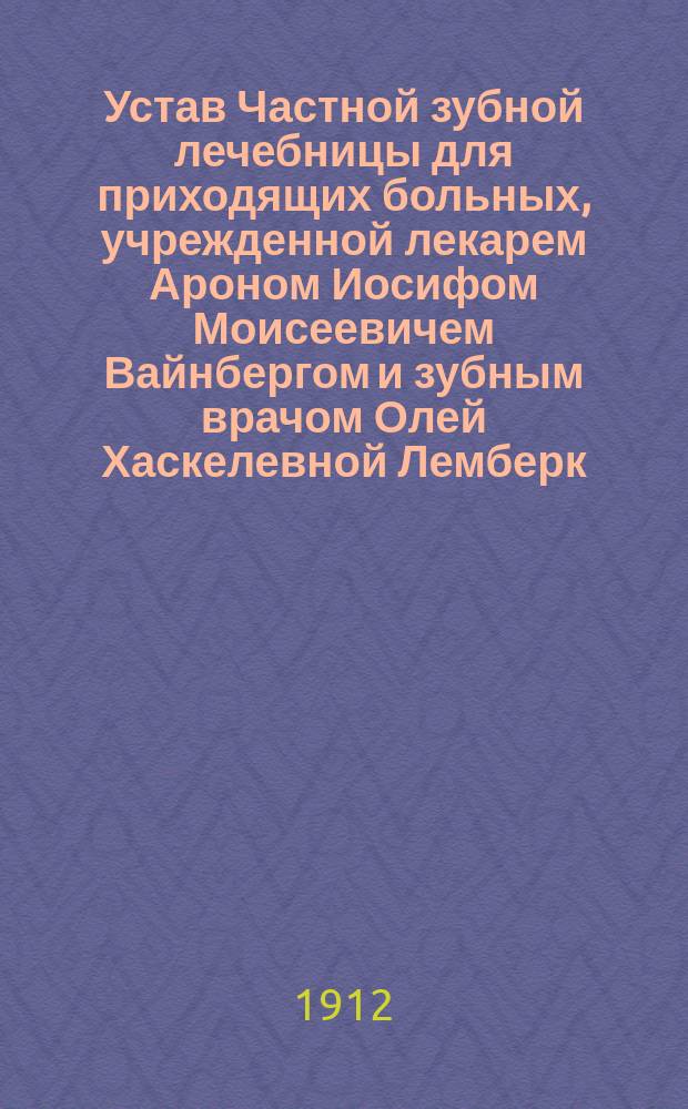 Устав Частной зубной лечебницы для приходящих больных, учрежденной лекарем Ароном Иосифом Моисеевичем Вайнбергом и зубным врачом Олей Хаскелевной Лемберк : Утв. 19 мая 1912 г.