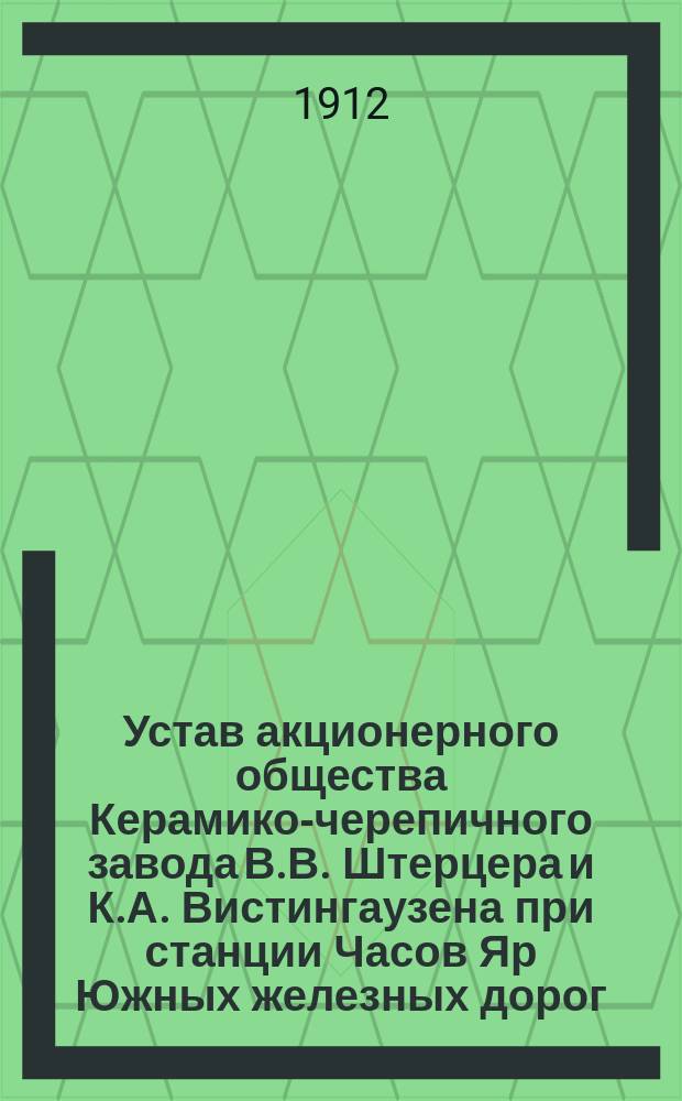Устав акционерного общества Керамико-черепичного завода В.В. Штерцера и К.А. Вистингаузена при станции Часов Яр Южных железных дорог : Утв. 27 марта 1912 г.
