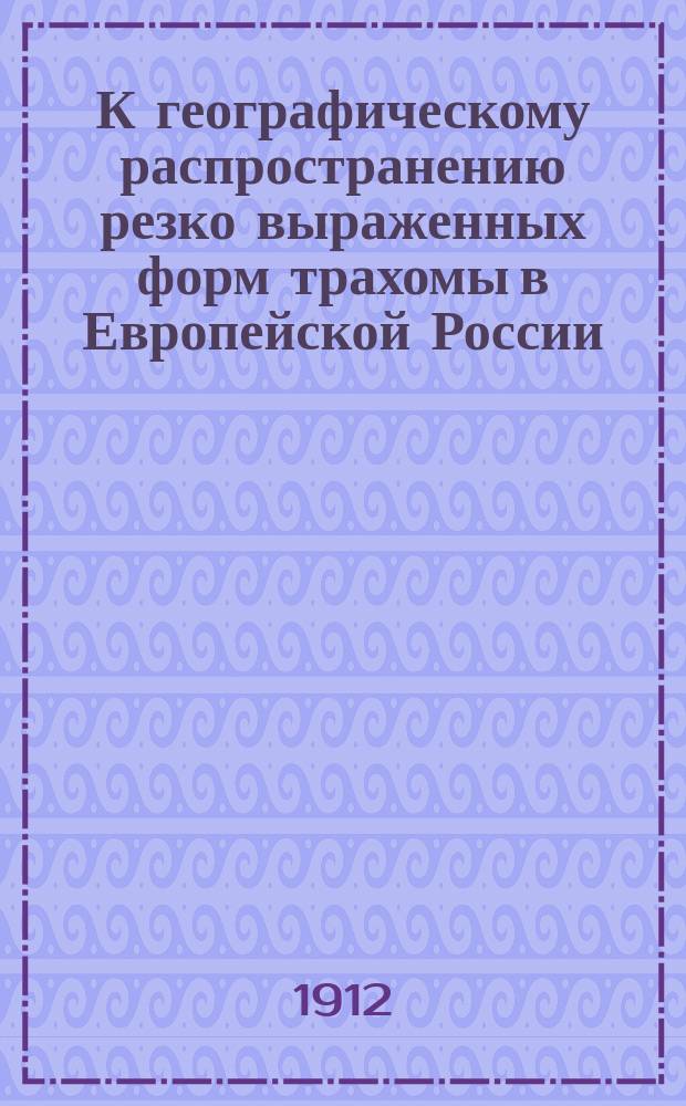 К географическому распространению резко выраженных форм трахомы в Европейской России : (По данным осмотров новобранцев призывов 1906, 1907, 1908 и 1909 гг.) : Дис. на степ. д-ра мед. Николая Апостоловича Криона-Папа-Никола