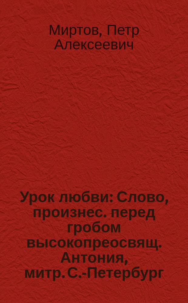 Урок любви : Слово, произнес. перед гробом высокопреосвящ. Антония, митр. С.-Петербург., за литургией, соверш. чл. Св. Синода в воскресенье, 4 нояб. 1912 г. в соборе Алекс.-Нев. лавры