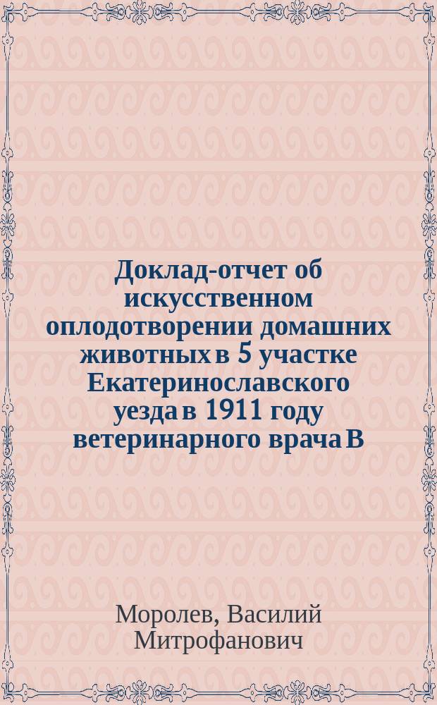 Доклад-отчет об искусственном оплодотворении домашних животных в 5 участке Екатеринославского уезда в 1911 году ветеринарного врача В.М. Моралева [!]