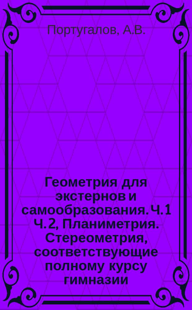 Геометрия для экстернов и самообразования. Ч. 1 Ч. 2, Планиметрия. Стереометрия, соответствующие полному курсу гимназии... : Руководство для изучения предмета без помощи учителя