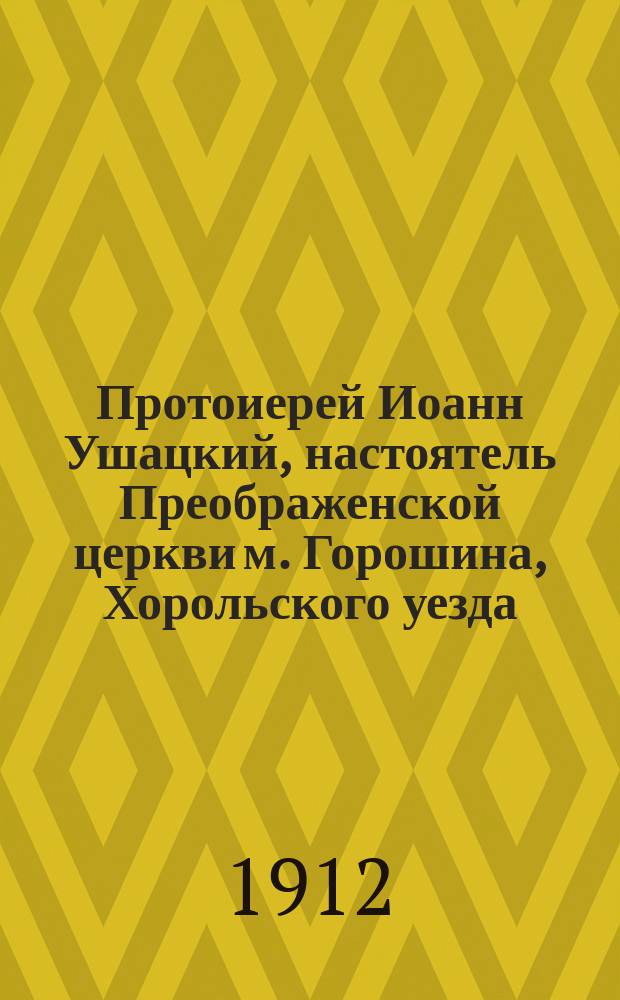 Протоиерей Иоанн Ушацкий, настоятель Преображенской церкви м. Горошина, Хорольского уезда, Полтавской епархии, [ум.] 7 февраля 1912 года
