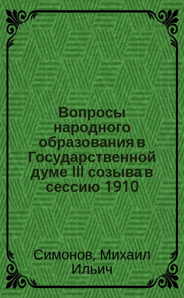 Вопросы народного образования в Государственной думе III созыва в сессию 1910/1911 года : Речь, сказ. ... М.И. Симоновым на собр. 3 авг. 1911 г. во время съезда учащих нач. уч-щ Острогож. земства в школ. комис. при управе