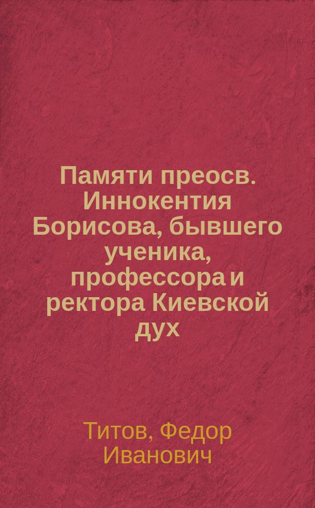 ...Памяти преосв. Иннокентия Борисова, бывшего ученика, профессора и ректора Киевской дух. академии : (С 4 студенч. его проповедями)