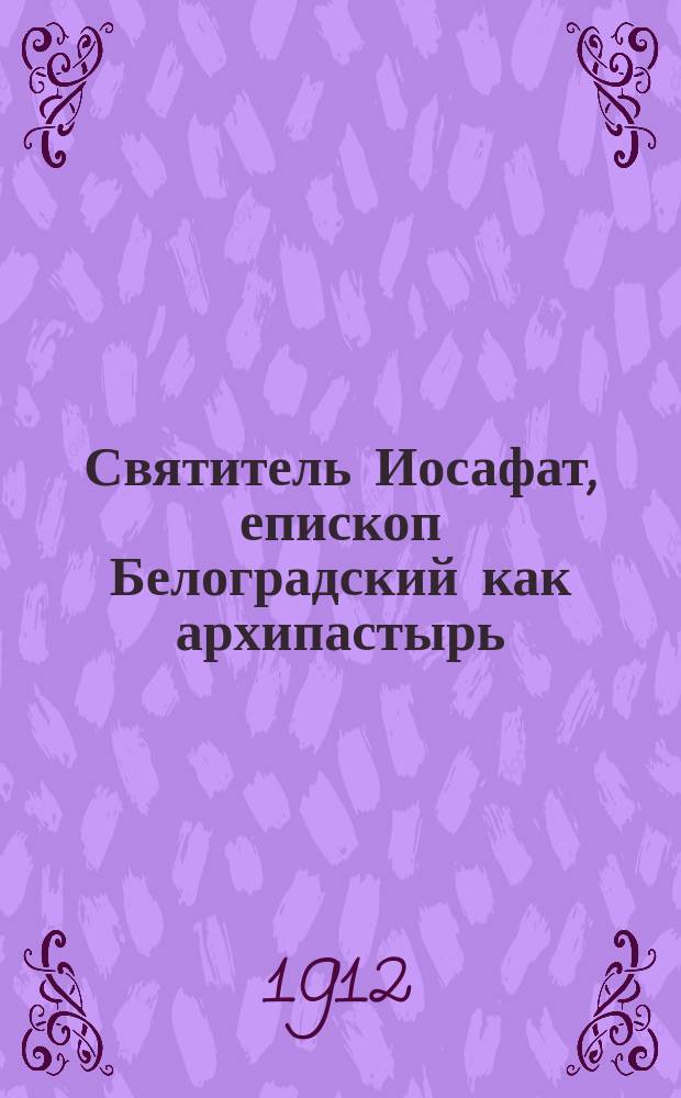 ...Святитель Иосафат, епископ Белоградский как архипастырь : Речь, произнес. в торжеств. собр. Св. Киев. духов. акад., 26 сент. 1911 г. По поводу открытия мощей его