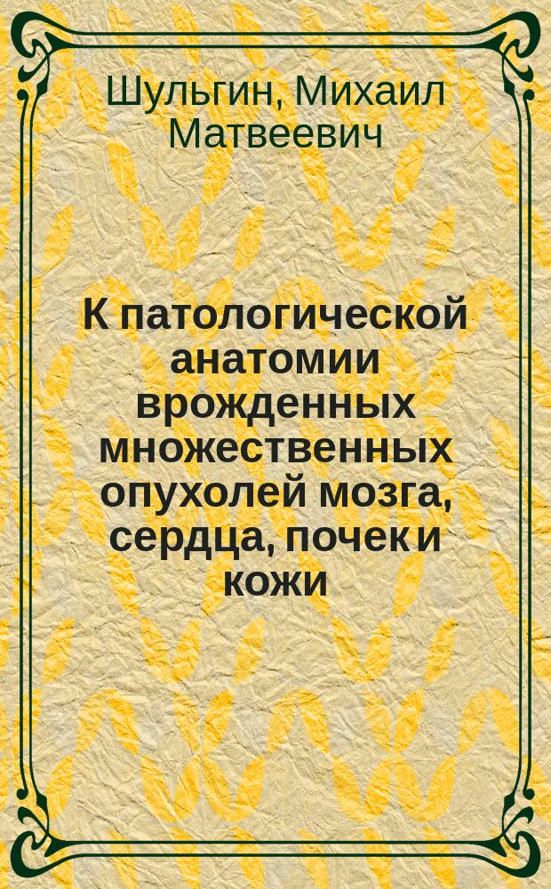 К патологической анатомии врожденных множественных опухолей мозга, сердца, почек и кожи : Дис. на степ. д-ра мед. М.М. Шульгина, и. д. прозектора при Каф. анатомии Харьк. ун-та