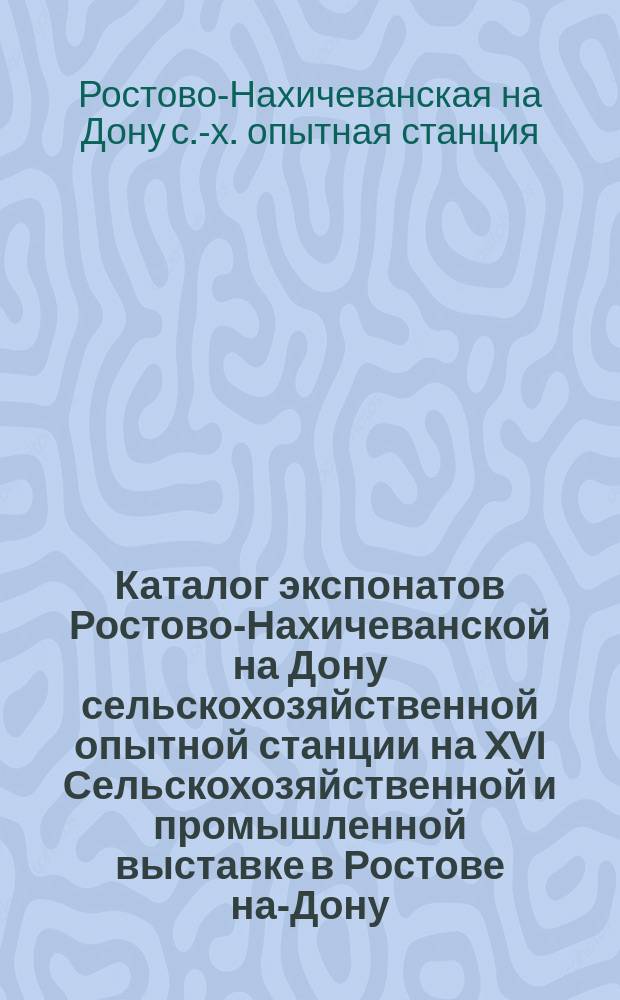 Каталог экспонатов Ростово-Нахичеванской на Дону сельскохозяйственной опытной станции на XVI Сельскохозяйственной и промышленной выставке в Ростове на-Дону