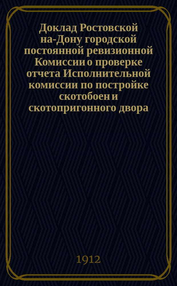 Доклад Ростовской на-Дону городской постоянной ревизионной Комиссии о проверке отчета Исполнительной комиссии по постройке скотобоен и скотопригонного двора : В Ростов. на Дону гор. думу : С прил.