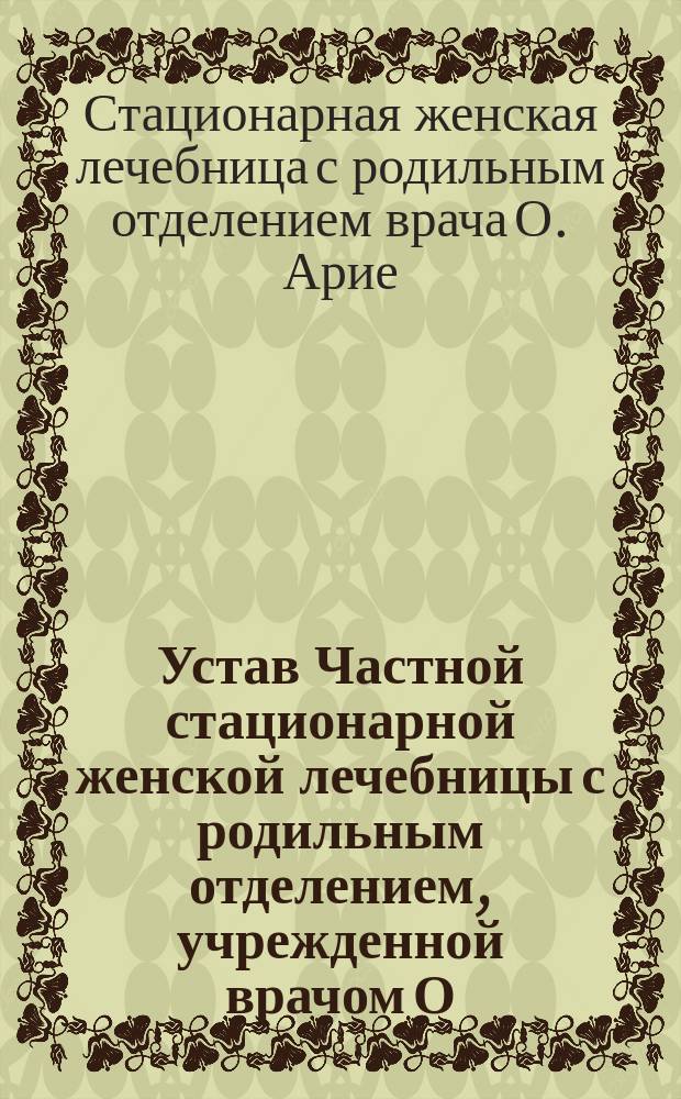 Устав Частной стационарной женской лечебницы с родильным отделением, учрежденной врачом О. Арие в г. Харькове : Утв. 12 дек. 1911 г.