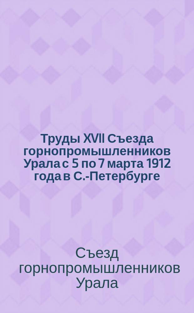 Труды XVII Съезда горнопромышленников Урала с 5 по 7 марта 1912 года в С.-Петербурге