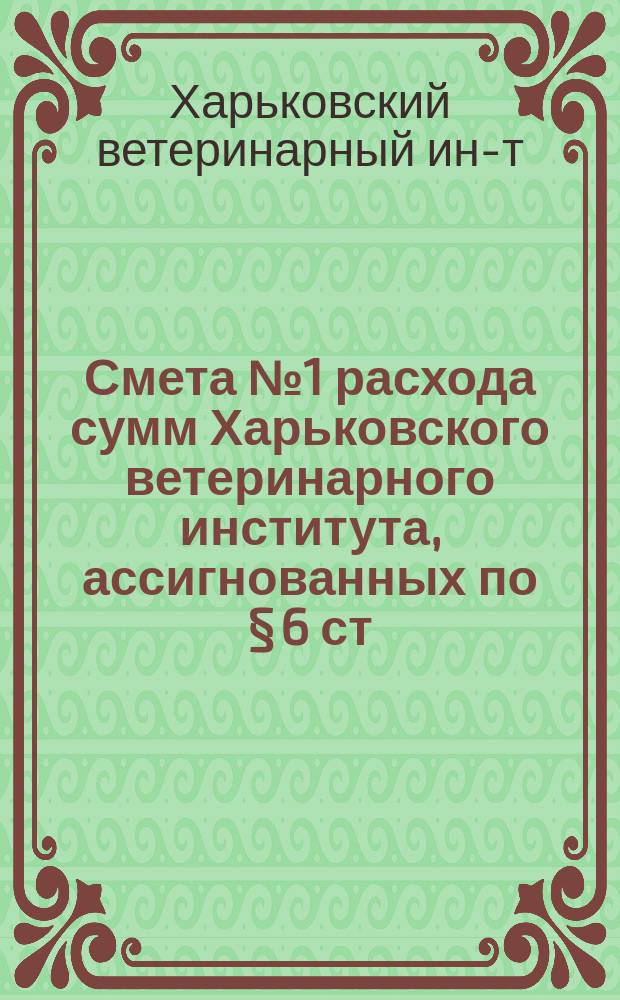 Смета № 1 расхода сумм Харьковского ветеринарного института, ассигнованных по &sect; 6 ст. 5 Министерства народного просвещения...