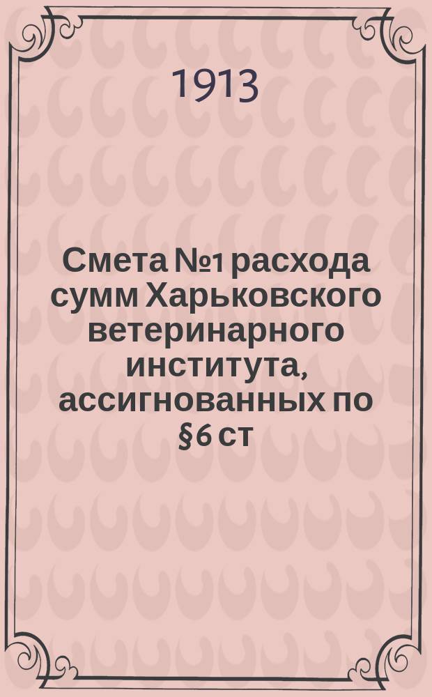 Смета № 1 расхода сумм Харьковского ветеринарного института, ассигнованных по § 6 ст. 5 Министерства народного просвещения... ... на 1913 год