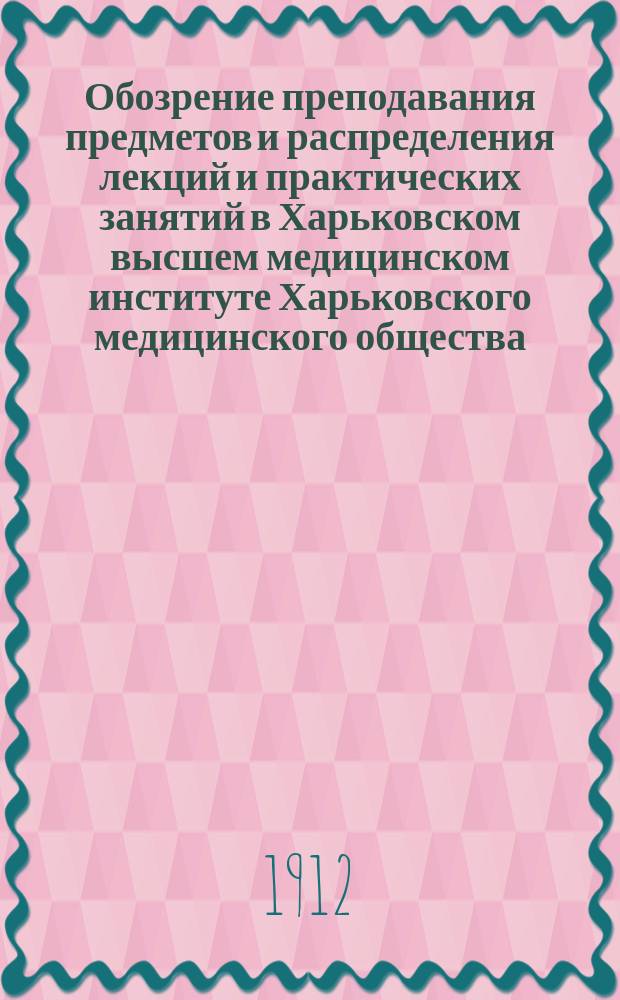 Обозрение преподавания предметов и распределения лекций и практических занятий в Харьковском высшем медицинском институте Харьковского медицинского общества... на 1912-1913 академический год