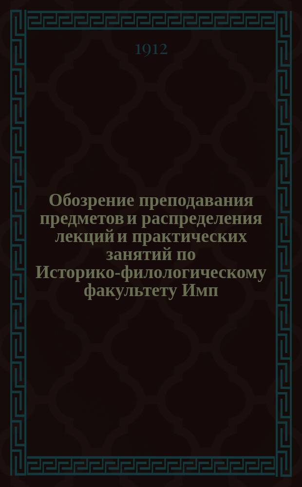 Обозрение преподавания предметов и распределения лекций и практических занятий по Историко-филологическому факультету Имп. Харьковского университета... на 1912-1913 академический год