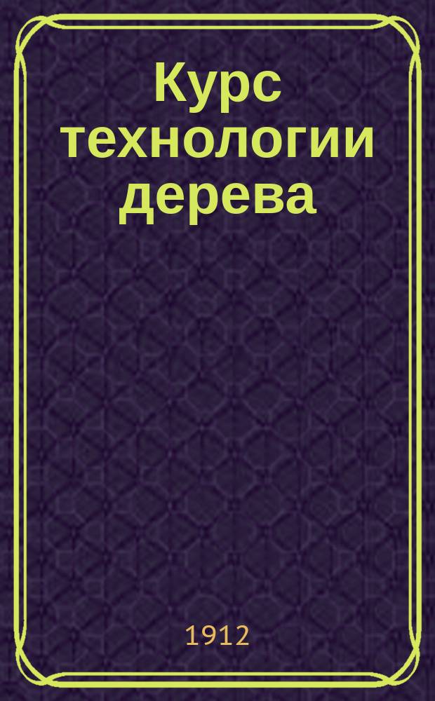 ...Курс технологии дерева : Для низших ремесл. шк. и ремесл. отд. при гор. и сел. двухкл. и однокл. М. Н. П. уч-щах