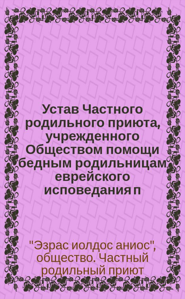 Устав Частного родильного приюта, учрежденного Обществом помощи бедным родильницам еврейского исповедания п. н. "Эзрас иолдос аниос" : Утв. 5 авг. 1911 г.