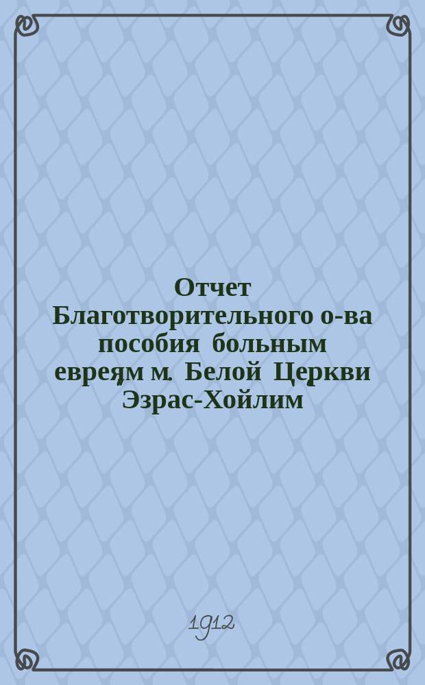 Отчет Благотворительного о-ва пособия больным евреям м. Белой Церкви "Эзрас-Хойлим"...