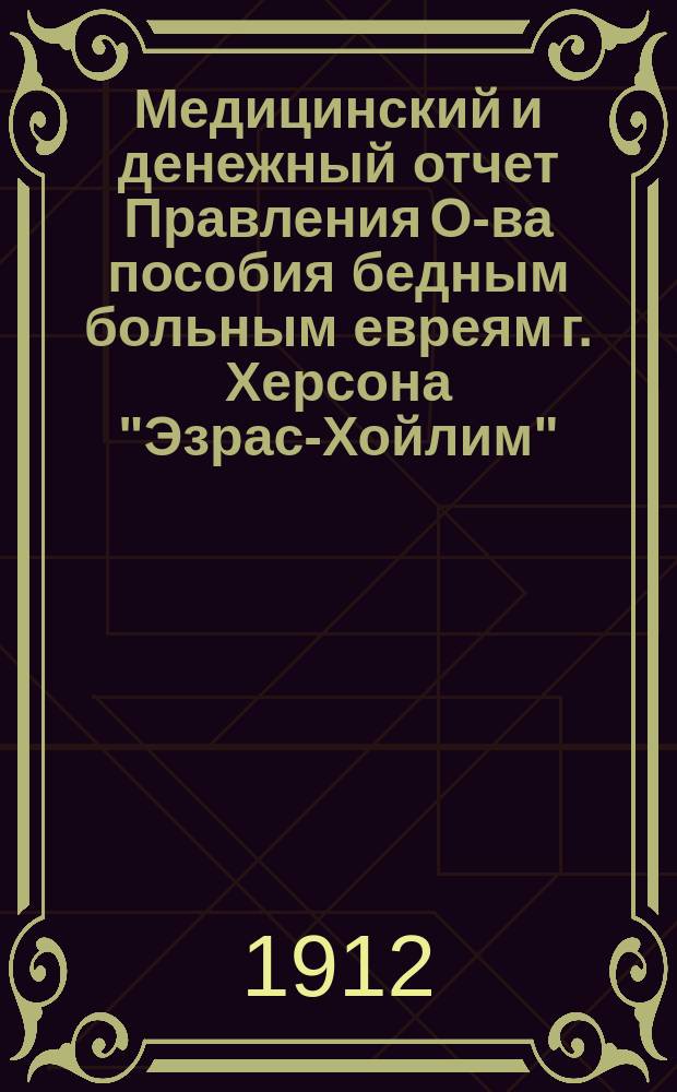 Медицинский и денежный отчет Правления О-ва пособия бедным больным евреям г. Херсона "Эзрас-Хойлим"... ... за 1912 г.
