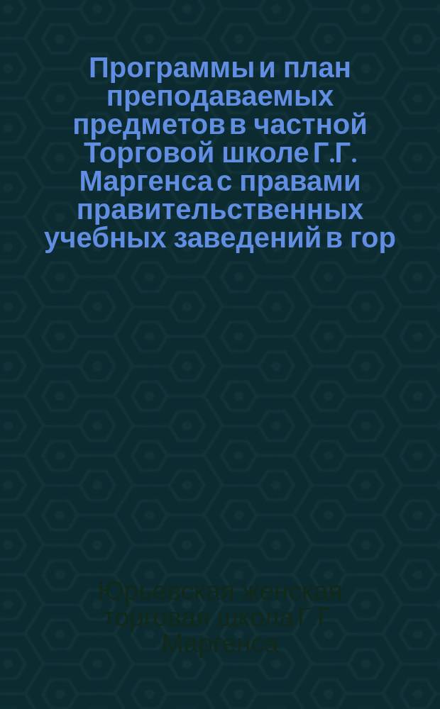 Программы и план преподаваемых предметов в частной Торговой школе Г.Г. Маргенса с правами правительственных учебных заведений в гор. Юрьеве. 1912/13 учеб. г.