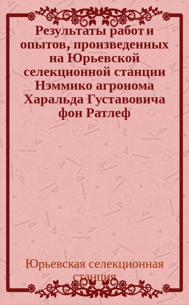 Результаты работ и опытов, произведенных на Юрьевской селекционной станции Нэммико агронома Харальда Густавовича фон Ратлеф...