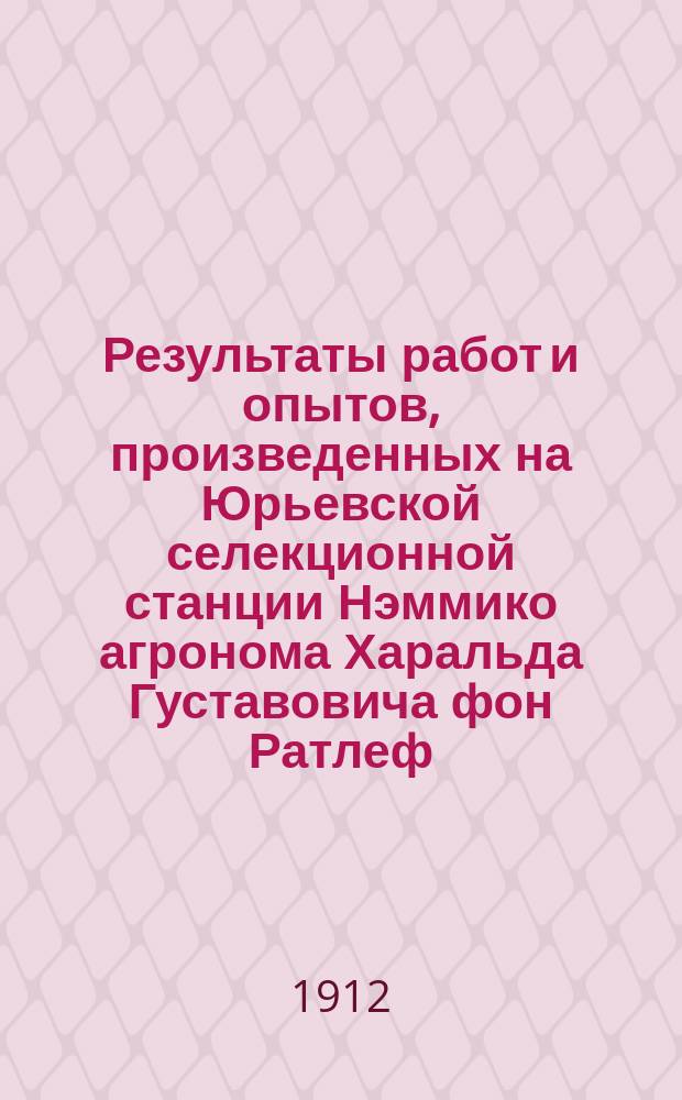 Результаты работ и опытов, произведенных на Юрьевской селекционной станции Нэммико агронома Харальда Густавовича фон Ратлеф... ... в 1909-1911 г.