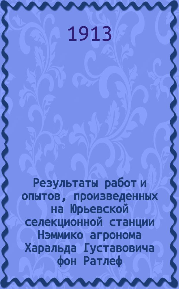 Результаты работ и опытов, произведенных на Юрьевской селекционной станции Нэммико агронома Харальда Густавовича фон Ратлеф... ... в 1912 г.
