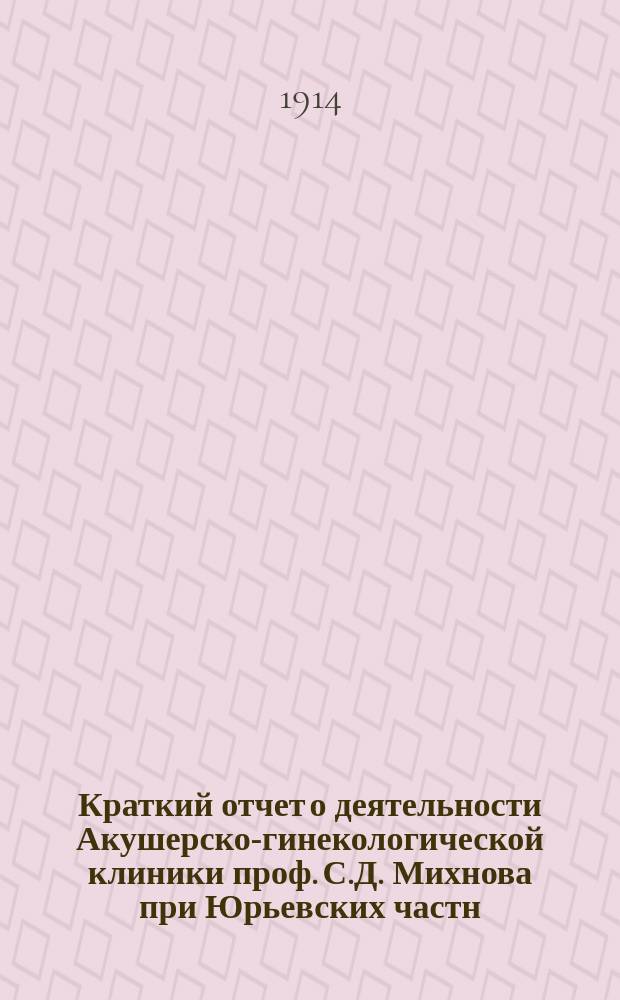Краткий отчет о деятельности Акушерско-гинекологической клиники проф. С.Д. Михнова при Юрьевских частн. университетских курсах... за 1912/13 учебн. год