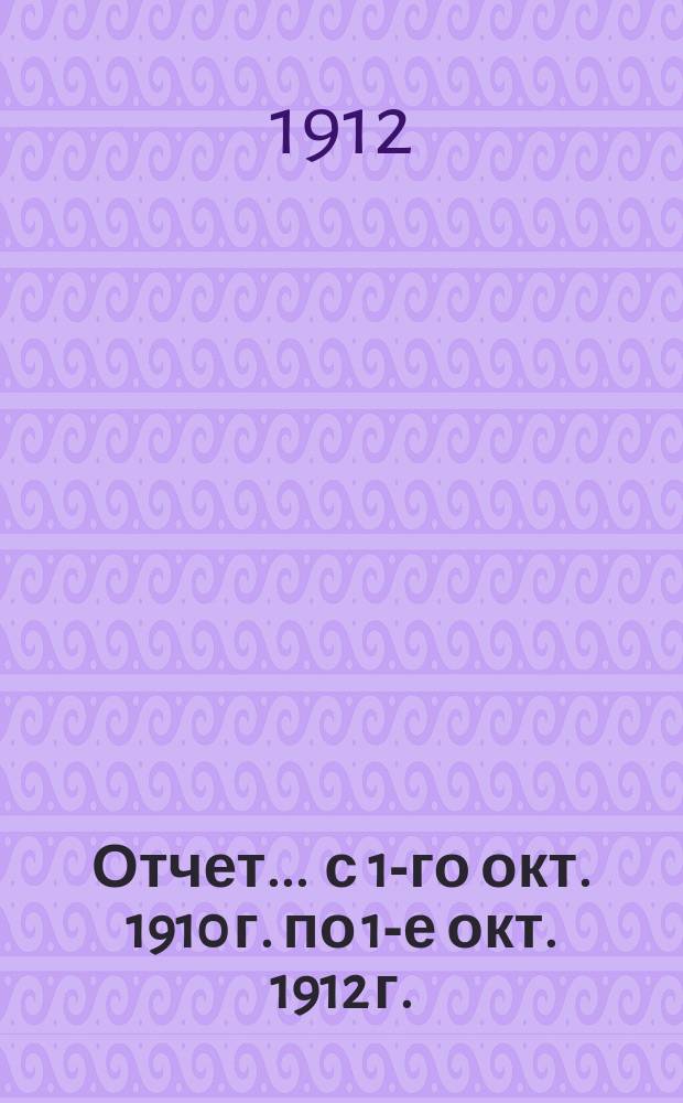 Отчет... ... с 1-го окт. 1910 г. по 1-е окт. 1912 г.