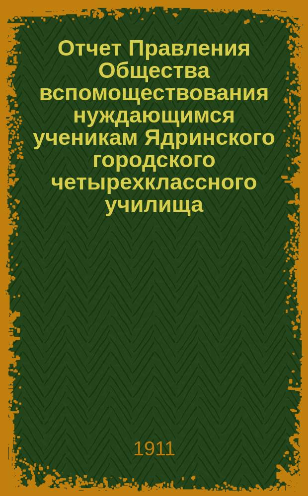 Отчет Правления Общества вспомоществования нуждающимся ученикам Ядринского городского четырехклассного училища... ... за время с 23 мая 1910 г. по 1-е янв. 1911 г.