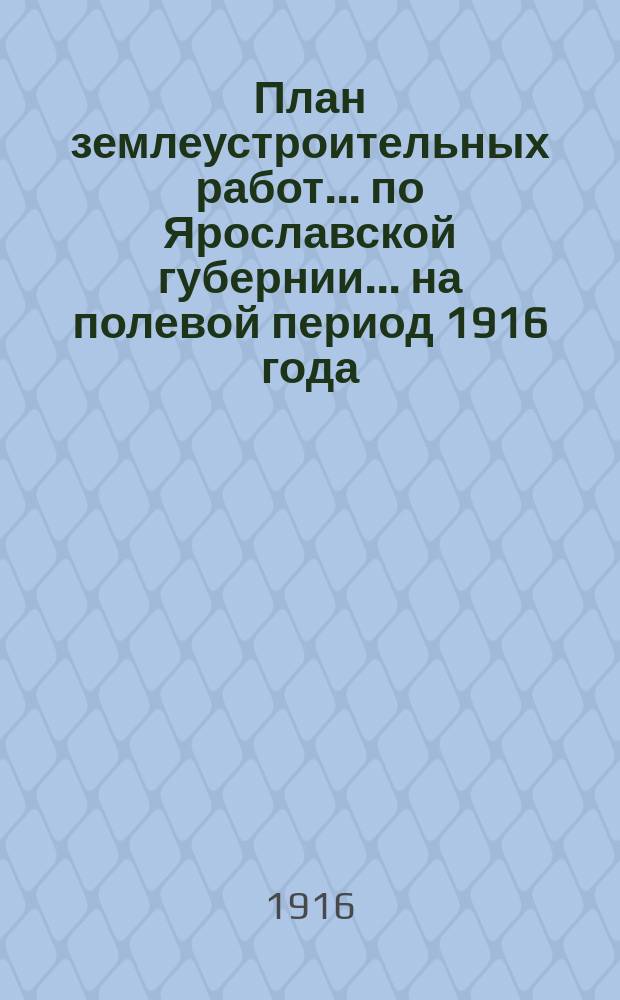 План землеустроительных работ ... по Ярославской губернии ... на полевой период 1916 года. Ч. 1 : Дела в порядке положения о землеустройстве, назначенные к землемерному исполнению