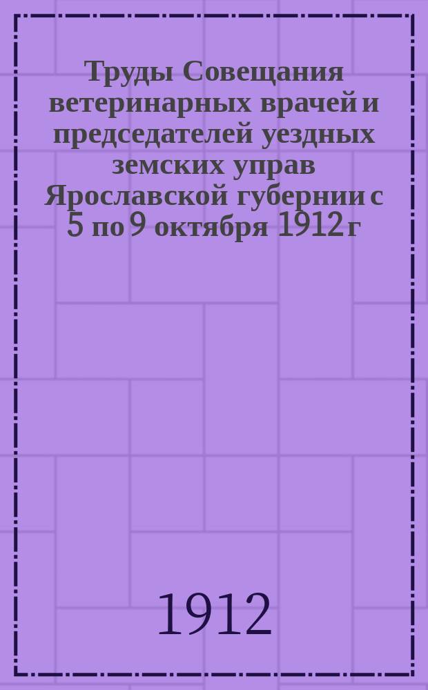 Труды Совещания ветеринарных врачей и председателей уездных земских управ Ярославской губернии с 5 по 9 октября 1912 г.