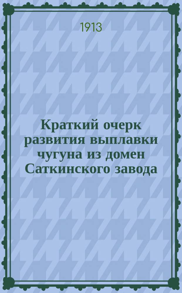 Краткий очерк развития выплавки чугуна из домен Саткинского завода : Докл. 2 Всерос. съезду деятелей по горн. делу, металлургии и машиностроению