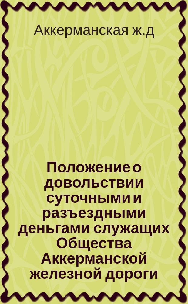 Положение о довольствии суточными и разъездными деньгами служащих Общества Аккерманской железной дороги : Утв. 29 мая 1913 г.
