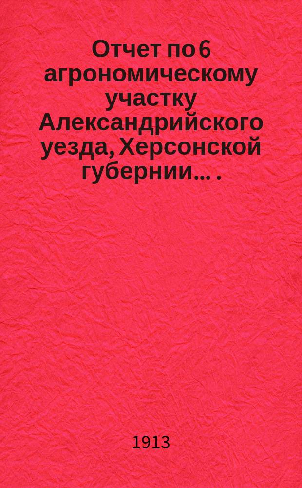 Отчет по 6 агрономическому участку Александрийского уезда, Херсонской губернии ... ... за 1912 год