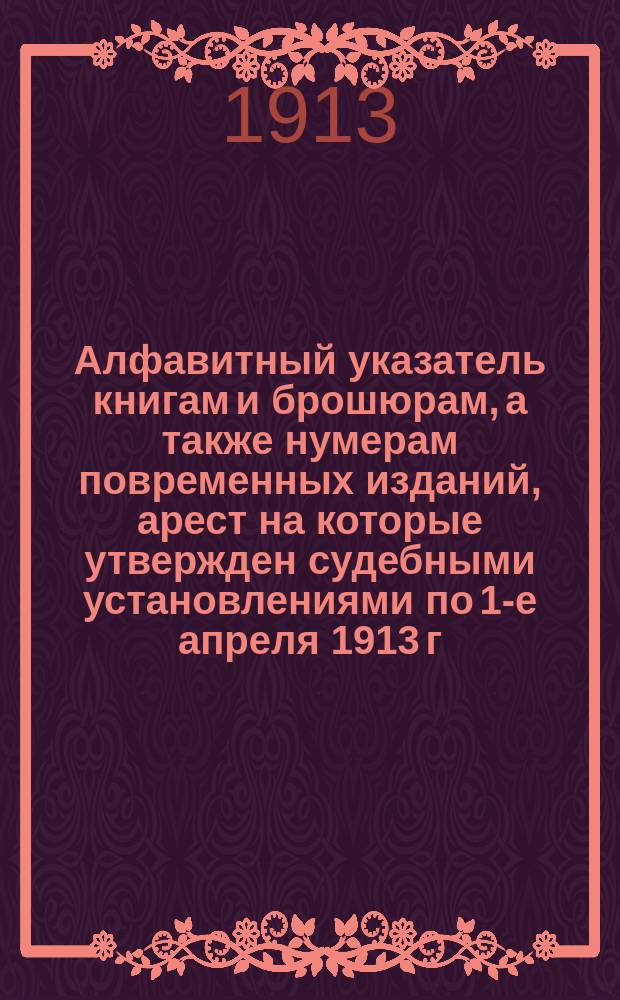 Алфавитный указатель книгам и брошюрам, а также нумерам повременных изданий, арест на которые утвержден судебными установлениями по 1-е апреля 1913 г. : Взамен изд. Гл. упр. по делам печати в 1912 г. такого же Указ., с доп. к нему, и напеч. в № 6-7 журн. "Тюрем. вест." за 1912 г. с. 1083-1178)