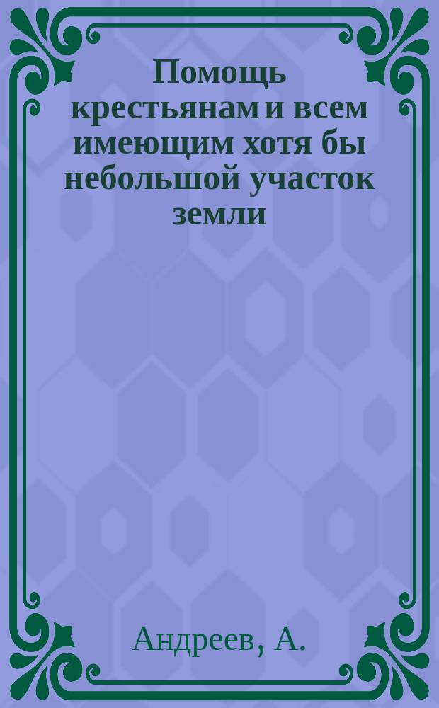 Помощь крестьянам и всем имеющим хотя бы небольшой участок земли : Как без особых затрат улучшить хоз-во : Необходимые сведения по земледелию, огородничеству и плодоводству..