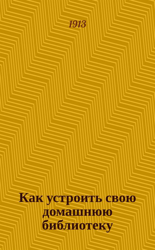 Как устроить свою домашнюю библиотеку : Практ. руководство для устройства домаш. б-ки