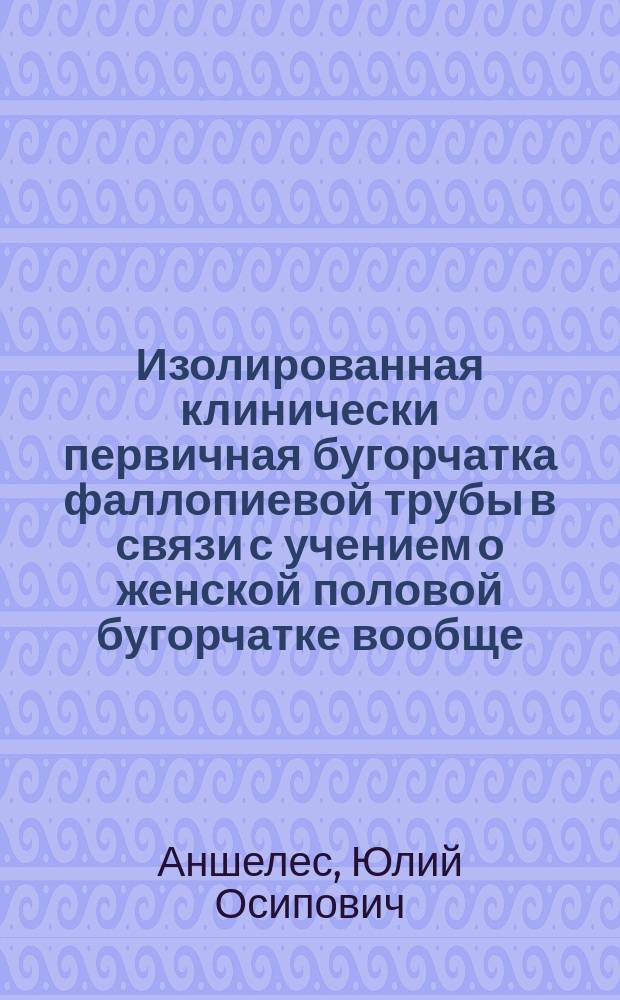 Изолированная клинически первичная бугорчатка фаллопиевой трубы в связи с учением о женской половой бугорчатке вообще