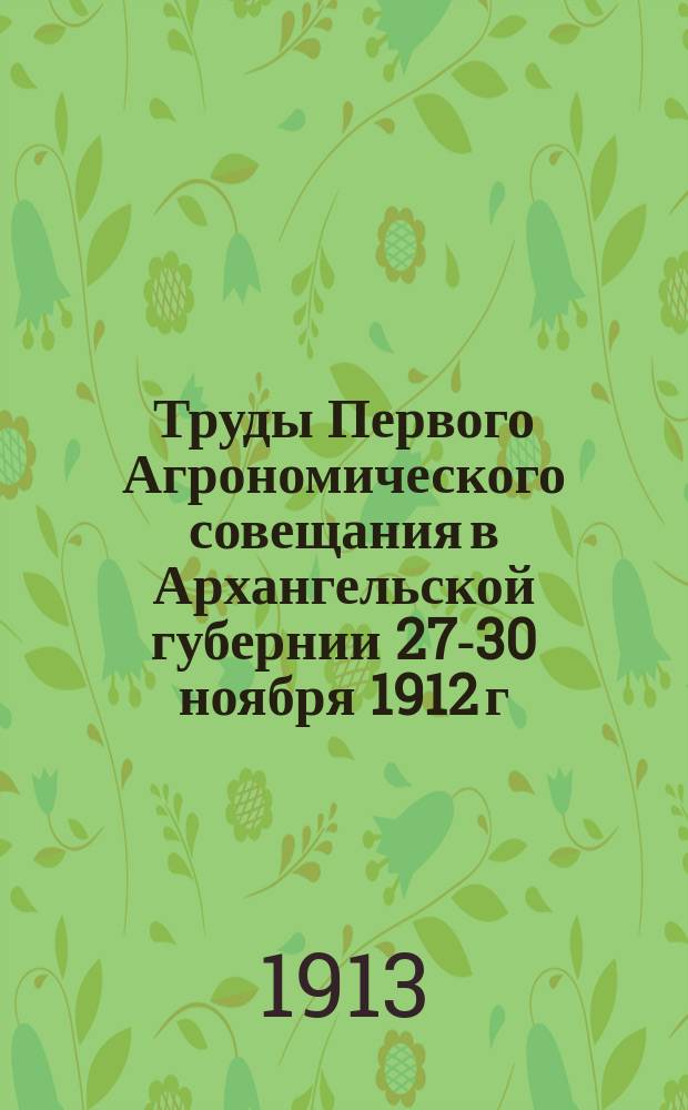 Труды Первого Агрономического совещания в Архангельской губернии 27-30 ноября 1912 г.