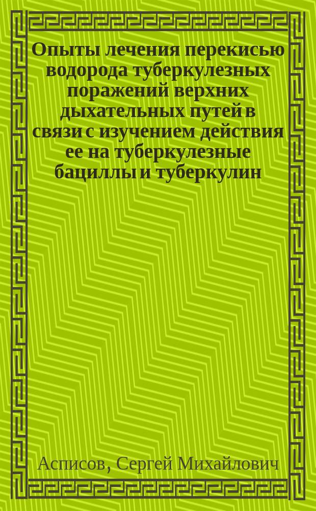 Опыты лечения перекисью водорода туберкулезных поражений верхних дыхательных путей в связи с изучением действия ее на туберкулезные бациллы и туберкулин : Дис. на степ. д-ра мед. С.М. Асписова