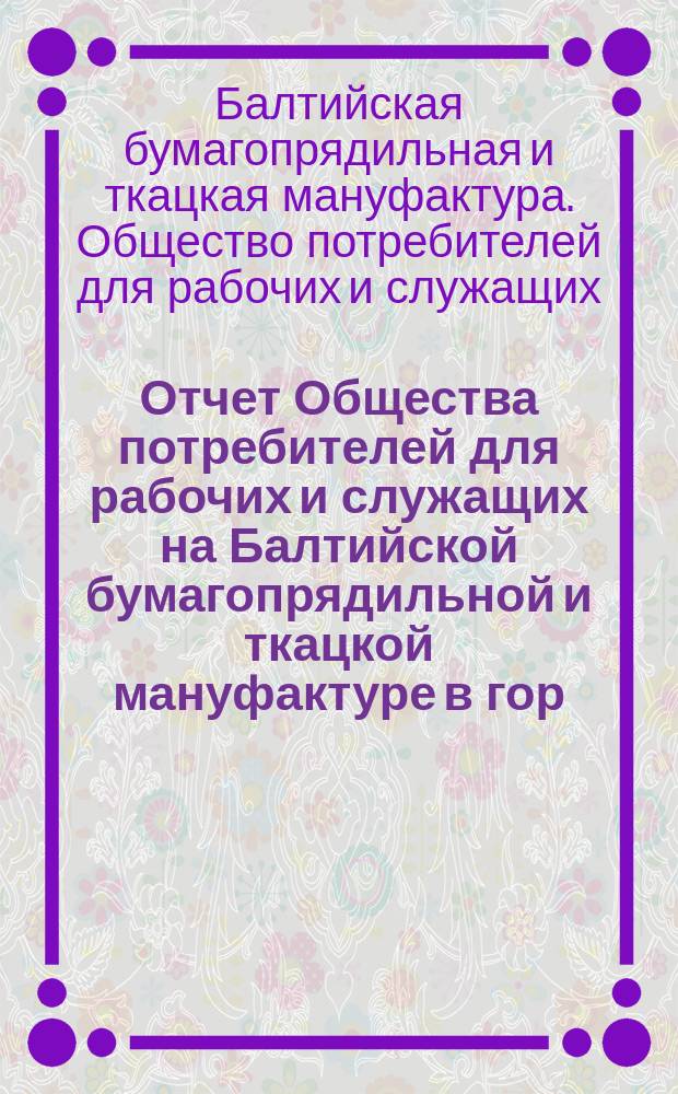 Отчет Общества потребителей для рабочих и служащих на Балтийской бумагопрядильной и ткацкой мануфактуре в гор. Ревель...