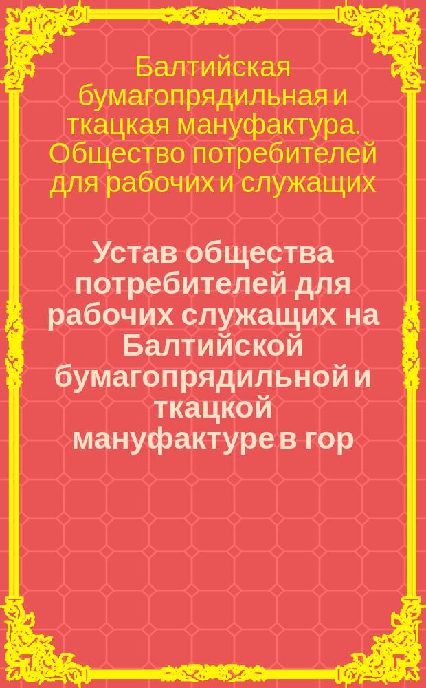 Устав общества потребителей для рабочих служащих на Балтийской бумагопрядильной и ткацкой мануфактуре в гор. Ревеле : Утв. 30 сент. 1906 г.