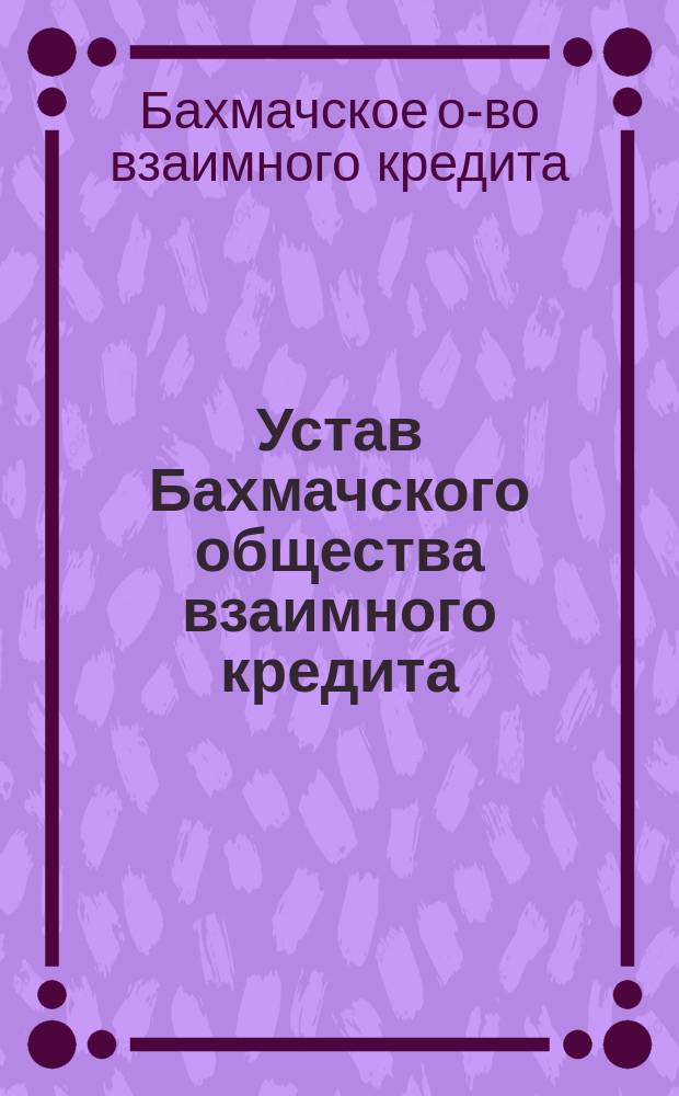 Устав Бахмачского общества взаимного кредита : Утв. 27 нояб. 1912 г.