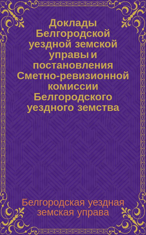 Доклады Белгородской уездной земской управы и постановления Сметно-ревизионной комиссии Белгородского уездного земства...