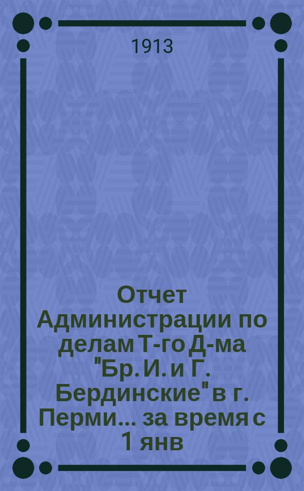 Отчет Администрации по делам Т-го Д-ма "Бр. И. и Г. Бердинские" в г. Перми... ... за время с 1 янв. по 30 июня 1913 г.