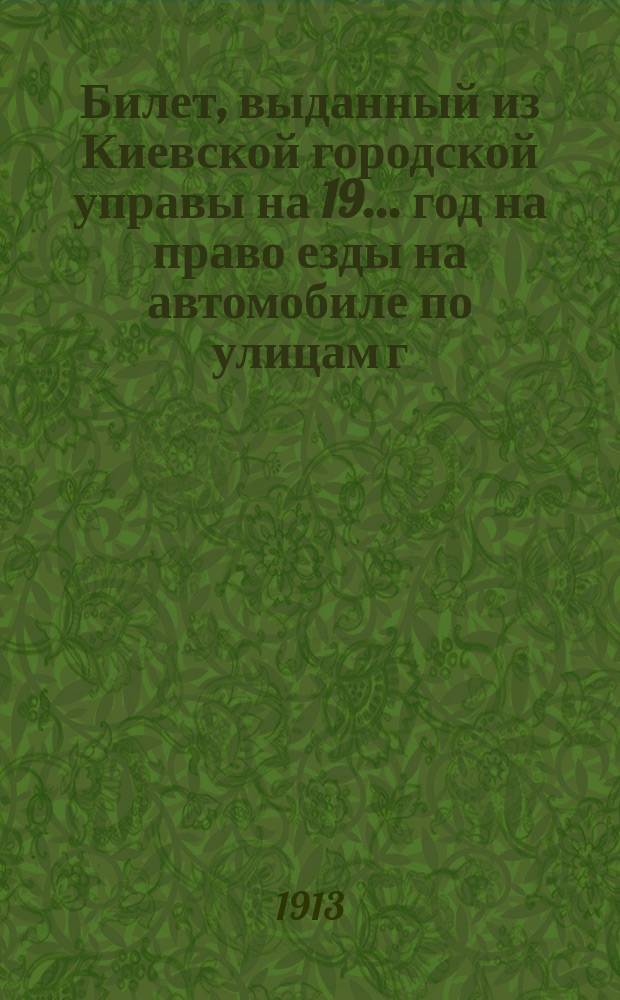 Билет, выданный из Киевской городской управы на 19... год на право езды на автомобиле по улицам г. Киева... : С прил. постановлений и правил движения автомобилей и экипажей и таксы для наем. автомобилей, изд. Киев. гор. думой